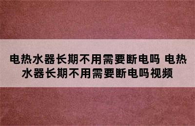 电热水器长期不用需要断电吗 电热水器长期不用需要断电吗视频